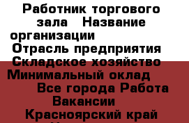 Работник торгового зала › Название организации ­ Team PRO 24 › Отрасль предприятия ­ Складское хозяйство › Минимальный оклад ­ 30 000 - Все города Работа » Вакансии   . Красноярский край,Норильск г.